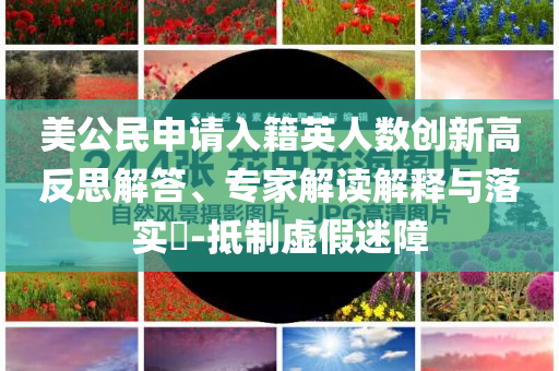 美公民申請(qǐng)入籍英人數(shù)創(chuàng)新高反思解答、專家解讀解釋與落實(shí)?-抵制虛假迷障