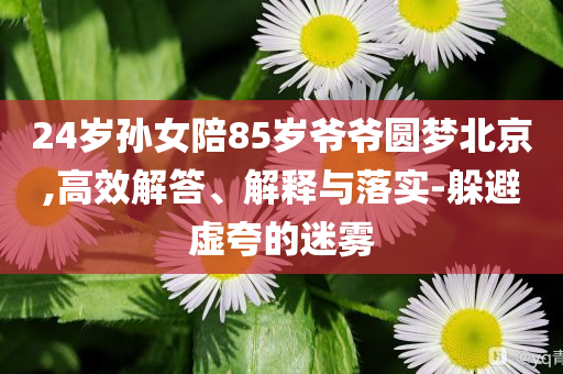 24歲孫女陪85歲爺爺圓夢(mèng)北京,高效解答、解釋與落實(shí)-躲避虛夸的迷霧