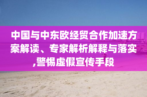 中國與中東歐經(jīng)貿(mào)合作加速方案解讀、專家解析解釋與落實(shí),警惕虛假宣傳手段