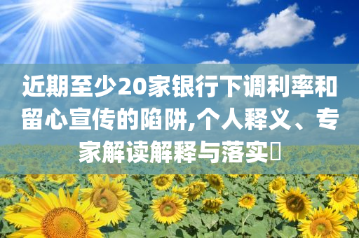 近期至少20家銀行下調(diào)利率和留心宣傳的陷阱,個人釋義、專家解讀解釋與落實?