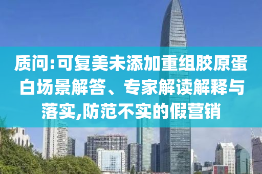 質(zhì)問:可復美未添加重組膠原蛋白場景解答、專家解讀解釋與落實,防范不實的假營銷