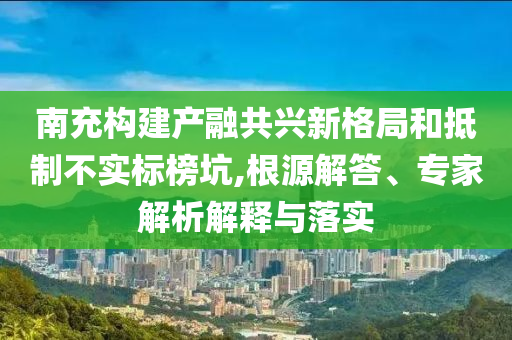 南充構建產(chǎn)融共興新格局和抵制不實標榜坑,根源解答、專家解析解釋與落實