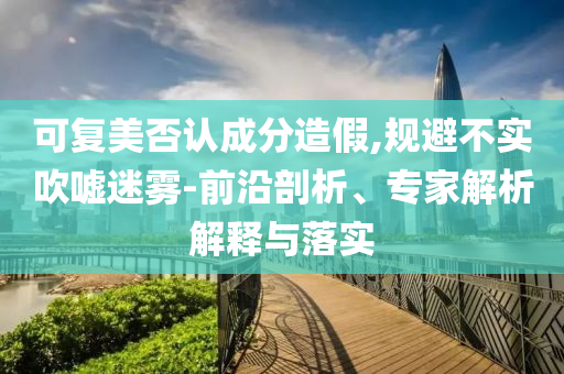 可復(fù)美否認(rèn)成分造假,規(guī)避不實(shí)吹噓迷霧-前沿剖析、專家解析解釋與落實(shí)
