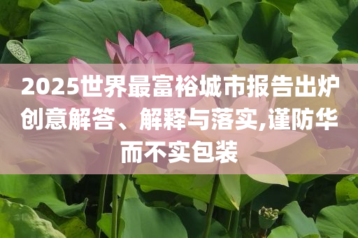 2025世界最富裕城市報(bào)告出爐創(chuàng)意解答、解釋與落實(shí),謹(jǐn)防華而不實(shí)包裝