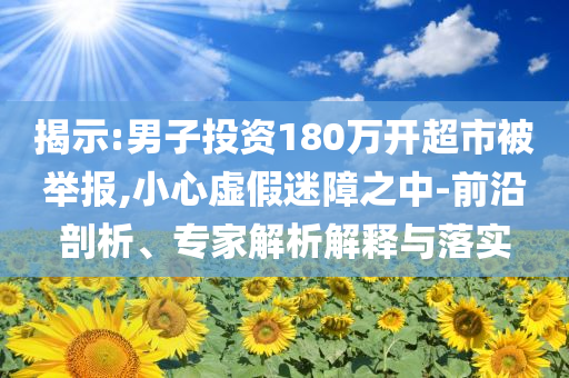揭示:男子投資180萬開超市被舉報(bào),小心虛假迷障之中-前沿剖析、專家解析解釋與落實(shí)