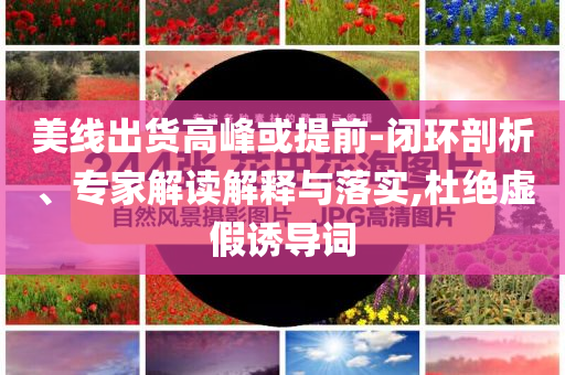 美線出貨高峰或提前-閉環(huán)剖析、專家解讀解釋與落實(shí),杜絕虛假誘導(dǎo)詞