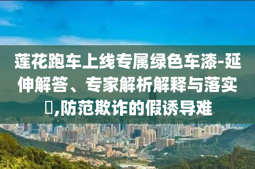 蓮花跑車上線專屬綠色車漆-延伸解答、專家解析解釋與落實?,防范欺詐的假誘導難
