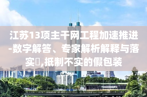 江蘇13項(xiàng)主干網(wǎng)工程加速推進(jìn)-數(shù)字解答、專家解析解釋與落實(shí)?,抵制不實(shí)的假包裝