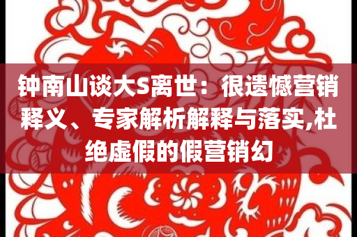 鐘南山談大S離世：很遺憾營銷釋義、專家解析解釋與落實,杜絕虛假的假營銷幻