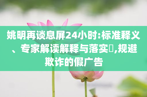 姚明再談息屏24小時:標(biāo)準(zhǔn)釋義、專家解讀解釋與落實(shí)?,規(guī)避欺詐的假廣告