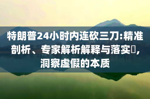 特朗普24小時內(nèi)連砍三刀:精準(zhǔn)剖析、專家解析解釋與落實?,洞察虛假的本質(zhì)