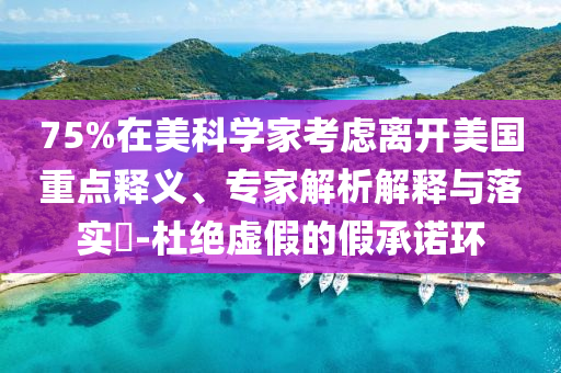 75%在美科學(xué)家考慮離開美國重點釋義、專家解析解釋與落實?-杜絕虛假的假承諾環(huán)
