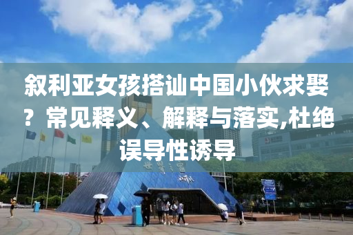 敘利亞女孩搭訕中國小伙求娶？常見釋義、解釋與落實,杜絕誤導(dǎo)性誘導(dǎo)