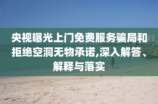 央視曝光上門免費(fèi)服務(wù)騙局和拒絕空洞無物承諾,深入解答、解釋與落實(shí)