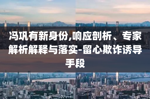 馮鞏有新身份,響應(yīng)剖析、專家解析解釋與落實(shí)-留心欺詐誘導(dǎo)手段