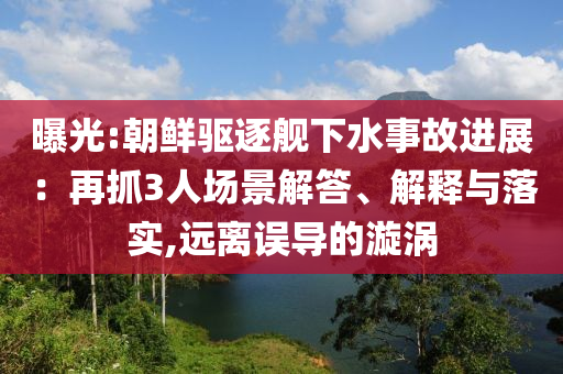 曝光:朝鮮驅(qū)逐艦下水事故進(jìn)展：再抓3人場(chǎng)景解答、解釋與落實(shí),遠(yuǎn)離誤導(dǎo)的漩渦