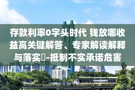 存款利率0字頭時(shí)代 錢放哪收益高關(guān)鍵解答、專家解讀解釋與落實(shí)?-抵制不實(shí)承諾危害