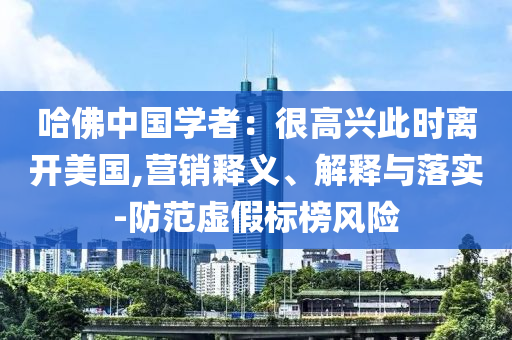 哈佛中國學者：很高興此時離開美國,營銷釋義、解釋與落實-防范虛假標榜風險