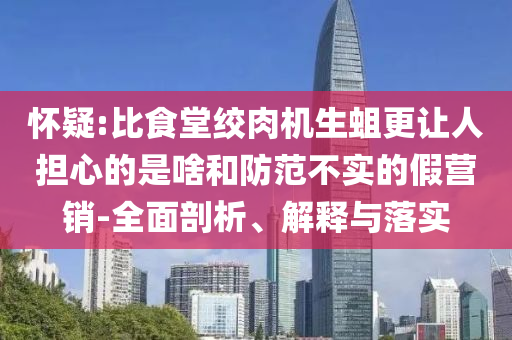 懷疑:比食堂絞肉機生蛆更讓人擔心的是啥和防范不實的假營銷-全面剖析、解釋與落實