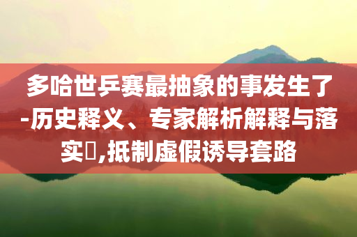 多哈世乒賽最抽象的事發(fā)生了-歷史釋義、專家解析解釋與落實(shí)?,抵制虛假誘導(dǎo)套路