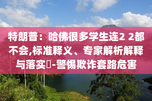 特朗普：哈佛很多學(xué)生連2 2都不會(huì),標(biāo)準(zhǔn)釋義、專家解析解釋與落實(shí)?-警惕欺詐套路危害