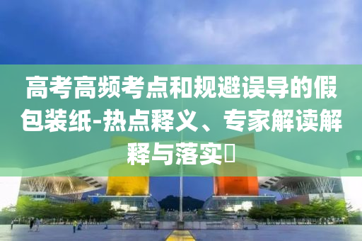 高考高頻考點(diǎn)和規(guī)避誤導(dǎo)的假包裝紙-熱點(diǎn)釋義、專家解讀解釋與落實(shí)?