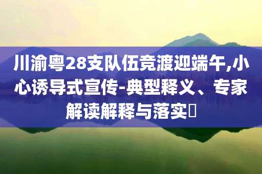 川渝粵28支隊(duì)伍競渡迎端午,小心誘導(dǎo)式宣傳-典型釋義、專家解讀解釋與落實(shí)?