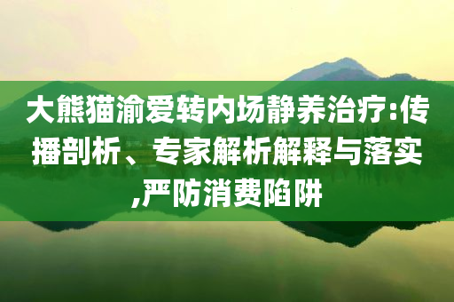 大熊貓渝愛轉(zhuǎn)內(nèi)場靜養(yǎng)治療:傳播剖析、專家解析解釋與落實(shí),嚴(yán)防消費(fèi)陷阱