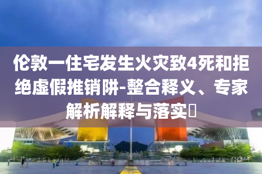倫敦一住宅發(fā)生火災致4死和拒絕虛假推銷阱-整合釋義、專家解析解釋與落實?