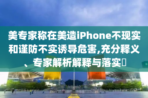 美專家稱在美造iPhone不現(xiàn)實(shí)和謹(jǐn)防不實(shí)誘導(dǎo)危害,充分釋義、專家解析解釋與落實(shí)?