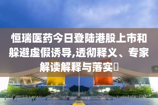 恒瑞醫(yī)藥今日登陸港股上市和躲避虛假誘導(dǎo),透徹釋義、專(zhuān)家解讀解釋與落實(shí)?