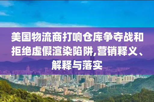 美國物流商打響倉庫爭奪戰(zhàn)和拒絕虛假渲染陷阱,營銷釋義、解釋與落實(shí)