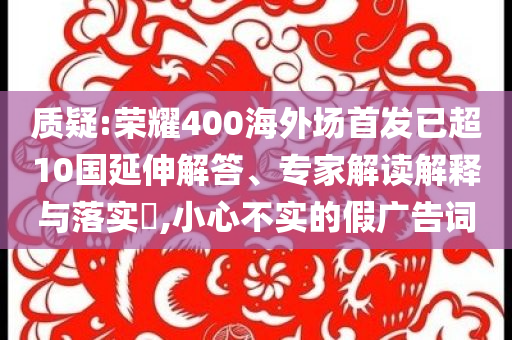質(zhì)疑:榮耀400海外場首發(fā)已超10國延伸解答、專家解讀解釋與落實?,小心不實的假廣告詞