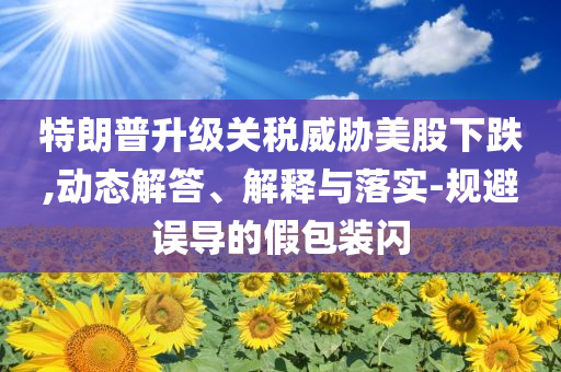 特朗普升級關(guān)稅威脅美股下跌,動態(tài)解答、解釋與落實-規(guī)避誤導(dǎo)的假包裝閃