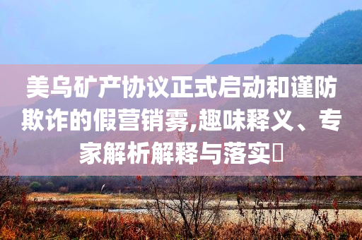 美烏礦產(chǎn)協(xié)議正式啟動和謹(jǐn)防欺詐的假營銷霧,趣味釋義、專家解析解釋與落實?