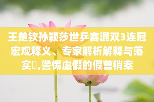 王楚欽孫穎莎世乒賽混雙3連冠宏觀釋義、專(zhuān)家解析解釋與落實(shí)?,警惕虛假的假營(yíng)銷(xiāo)案