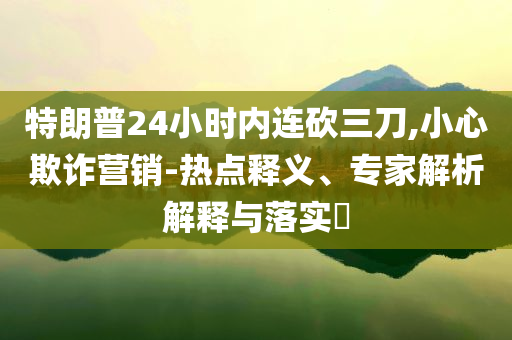 特朗普24小時(shí)內(nèi)連砍三刀,小心欺詐營(yíng)銷-熱點(diǎn)釋義、專家解析解釋與落實(shí)?