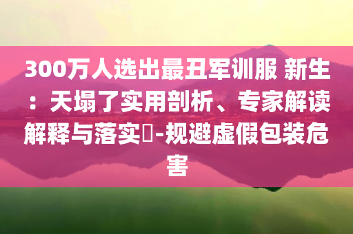 300萬人選出最丑軍訓(xùn)服 新生：天塌了實(shí)用剖析、專家解讀解釋與落實(shí)?-規(guī)避虛假包裝危害