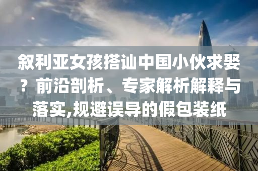 敘利亞女孩搭訕中國小伙求娶？前沿剖析、專家解析解釋與落實,規(guī)避誤導的假包裝紙