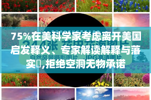 75%在美科學(xué)家考慮離開美國啟發(fā)釋義、專家解讀解釋與落實?,拒絕空洞無物承諾