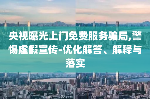 央視曝光上門免費(fèi)服務(wù)騙局,警惕虛假宣傳-優(yōu)化解答、解釋與落實(shí)