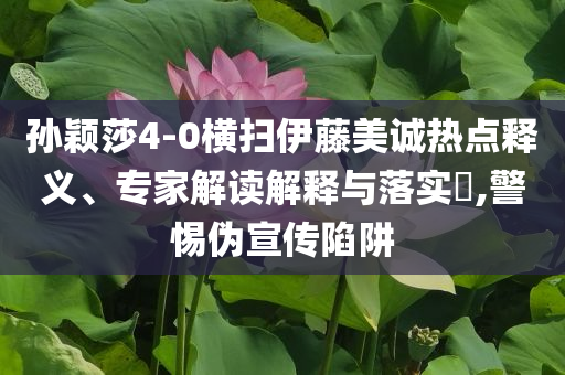 孫穎莎4-0橫掃伊藤美誠熱點(diǎn)釋義、專家解讀解釋與落實(shí)?,警惕偽宣傳陷阱