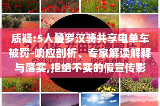 質(zhì)疑:5人疊羅漢騎共享電單車被罰-響應(yīng)剖析、專家解讀解釋與落實(shí),拒絕不實(shí)的假宣傳影