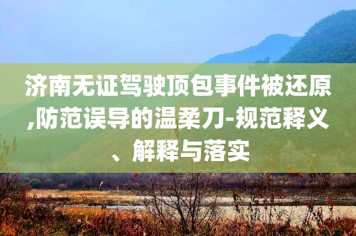 濟南無證駕駛頂包事件被還原,防范誤導(dǎo)的溫柔刀-規(guī)范釋義、解釋與落實