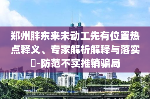 鄭州胖東來未動工先有位置熱點釋義、專家解析解釋與落實?-防范不實推銷騙局