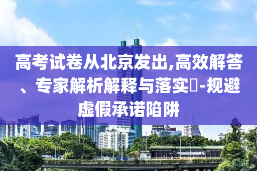 高考試卷從北京發(fā)出,高效解答、專家解析解釋與落實(shí)?-規(guī)避虛假承諾陷阱
