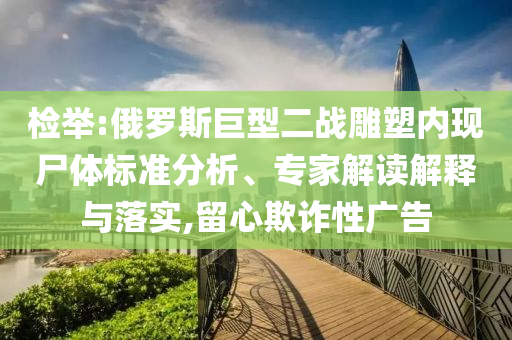 檢舉:俄羅斯巨型二戰(zhàn)雕塑內(nèi)現(xiàn)尸體標(biāo)準(zhǔn)分析、專家解讀解釋與落實(shí),留心欺詐性廣告