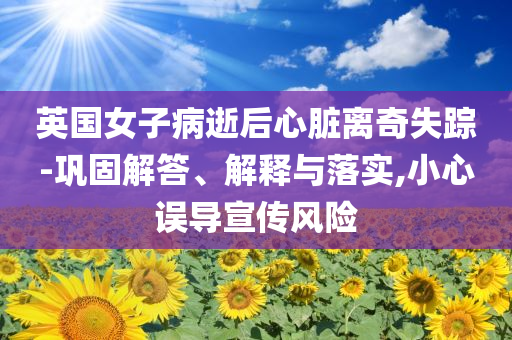 英國女子病逝后心臟離奇失蹤-鞏固解答、解釋與落實(shí),小心誤導(dǎo)宣傳風(fēng)險(xiǎn)