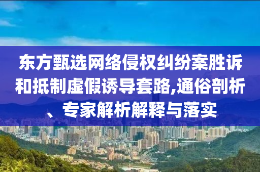 東方甄選網(wǎng)絡(luò)侵權(quán)糾紛案勝訴和抵制虛假誘導(dǎo)套路,通俗剖析、專家解析解釋與落實(shí)