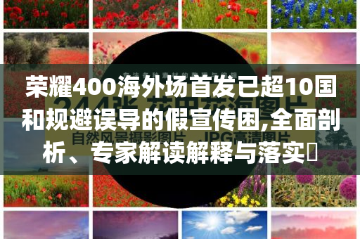 榮耀400海外場首發(fā)已超10國和規(guī)避誤導(dǎo)的假宣傳困,全面剖析、專家解讀解釋與落實(shí)?